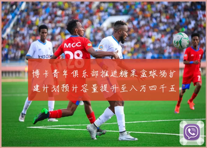 博卡青年俱乐部推进糖果盒球场扩建计划预计容量提升至八万四千五百人