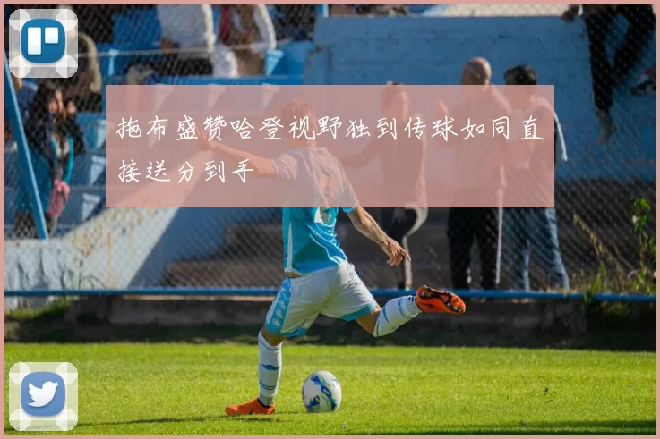 拖布盛赞哈登视野独到传球如同直接送分到手