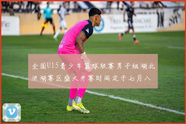 全国U15青少年篮球联赛男子组湖北洪湖赛区盛大开赛时间定于七月八日至十三日