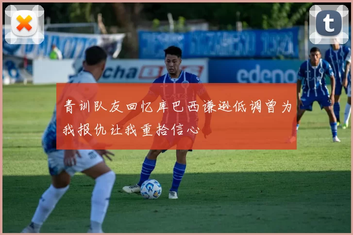 青训队友回忆库巴西谦逊低调曾为我报仇让我重拾信心