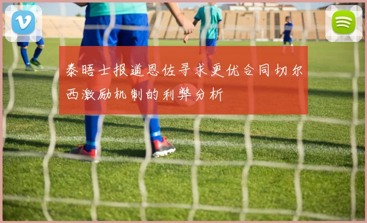 泰晤士报道恩佐寻求更优合同切尔西激励机制的利弊分析