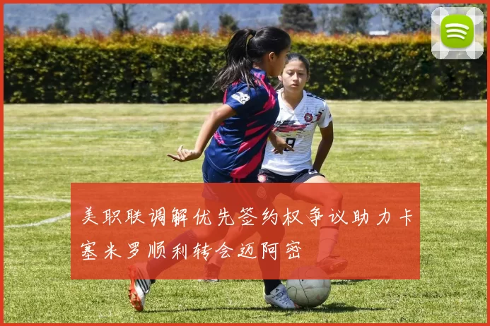 美职联调解优先签约权争议助力卡塞米罗顺利转会迈阿密