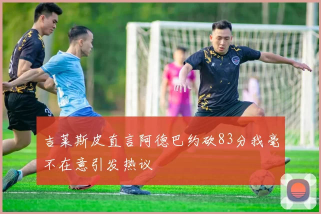 吉莱斯皮直言阿德巴约砍83分我毫不在意引发热议