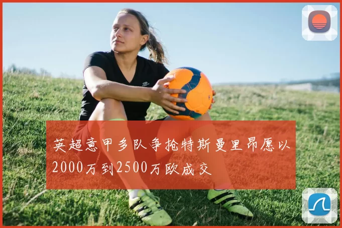 英超意甲多队争抢特斯曼里昂愿以2000万到2500万欧成交