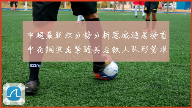 中超最新积分榜分析蓉城稳居榜首申花铜梁龙紧随其后铁人队形势堪忧