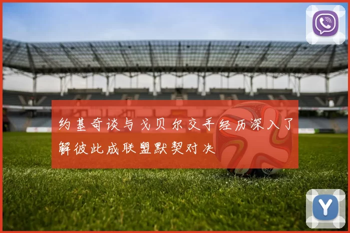 约基奇谈与戈贝尔交手经历深入了解彼此成联盟默契对决