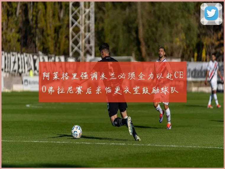 阿莱格里强调米兰必须全力以赴CEO弗拉尼赛后亲临更衣室鼓励球队