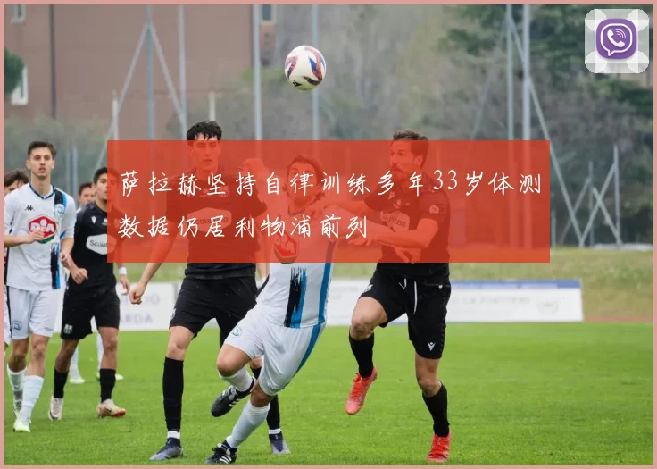 萨拉赫坚持自律训练多年33岁体测数据仍居利物浦前列