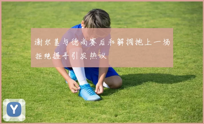 谢尔基与德尚赛后和解拥抱上一场拒绝握手引发热议