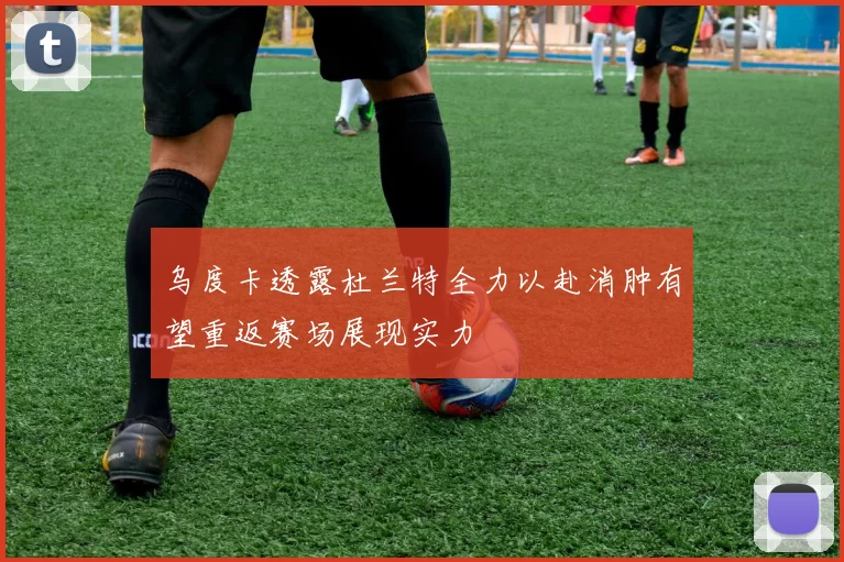 乌度卡透露杜兰特全力以赴消肿有望重返赛场展现实力