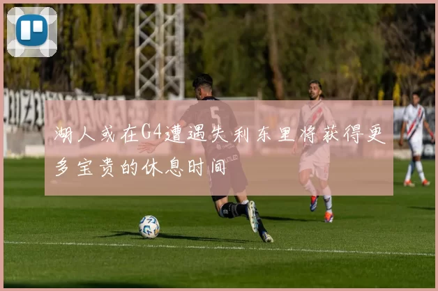 湖人或在G4遭遇失利东里将获得更多宝贵的休息时间