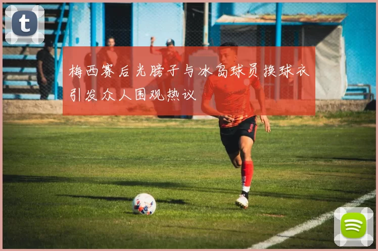 梅西赛后光膀子与冰岛球员换球衣引发众人围观热议