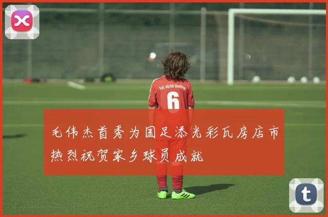 毛伟杰首秀为国足添光彩瓦房店市热烈祝贺家乡球员成就