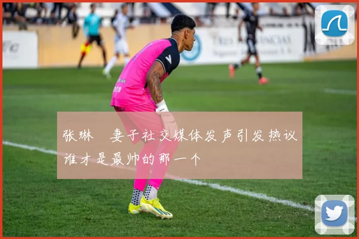 张琳芃妻子社交媒体发声引发热议谁才是最帅的那一个