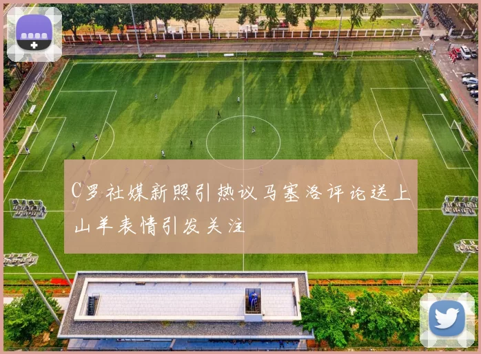 C罗社媒新照引热议马塞洛评论送上山羊表情引发关注